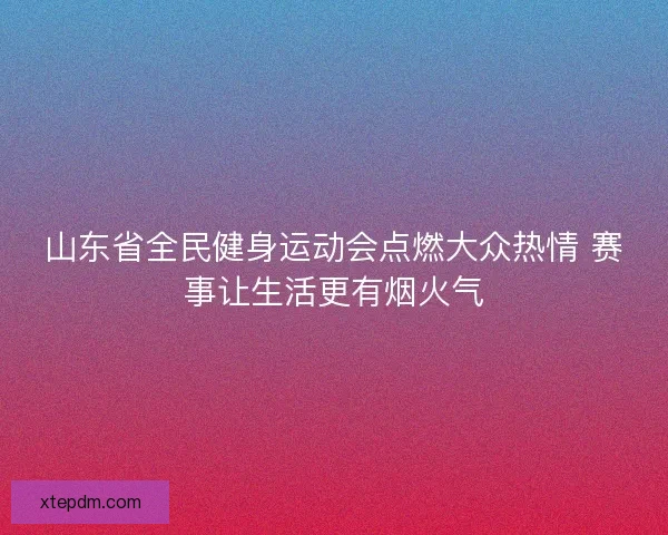 山东省全民健身运动会点燃大众热情 赛事让生活更有烟火气