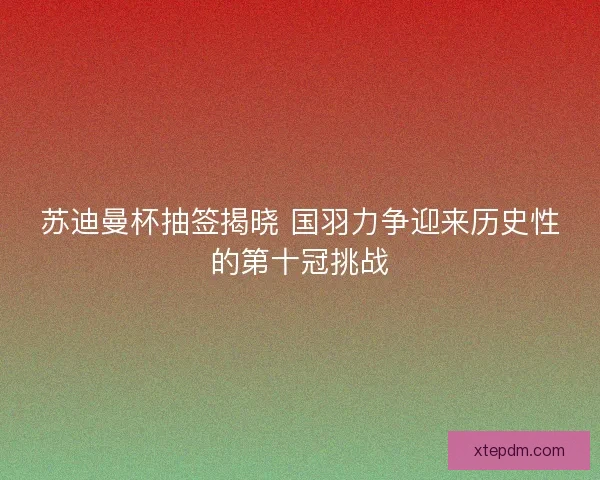 苏迪曼杯抽签揭晓 国羽力争迎来历史性的第十冠挑战