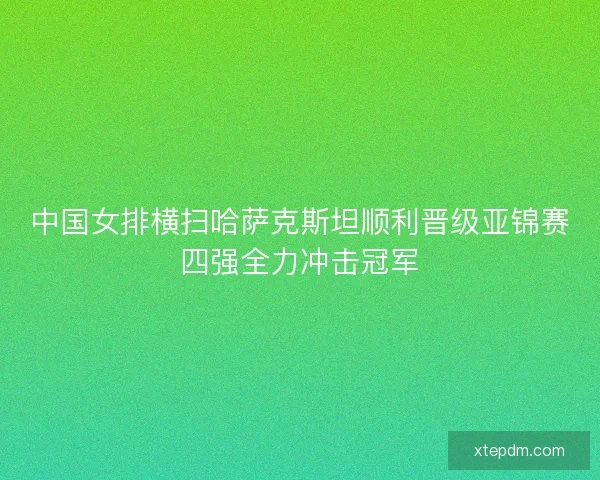 中国女排横扫哈萨克斯坦顺利晋级亚锦赛四强全力冲击冠军